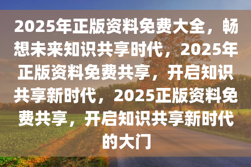 2025年正版资料免费大全，畅想未来知识共享时代，2025年正版资料免费共享，开启知识共享新时代，2025正版资料免费共享，开启知识共享新时代的大门