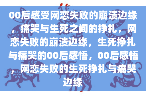 00后感受网恋失败的崩溃边缘，痛哭与生死之间的挣扎，网恋失败的崩溃边缘，生死挣扎与痛哭的00后感悟，00后感悟，网恋失败的生死挣扎与痛哭边缘