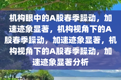 机构眼中的A股春季躁动，加速迹象显著，机构视角下的A股春季躁动，加速迹象显著，机构视角下的A股春季躁动，加速迹象显著分析