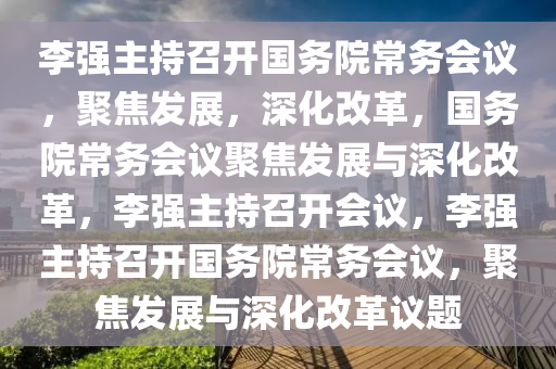 李强主持召开国务院常务会议，聚焦发展，深化改革，国务院常务会议聚焦发展与深化改革，李强主持召开会议，李强主持召开国务院常务会议，聚焦发展与深化改革议题