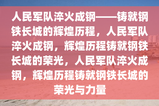 人民军队淬火成钢——铸就钢铁长城的辉煌历程，人民军队淬火成钢，辉煌历程铸就钢铁长城的荣光，人民军队淬火成钢，辉煌历程铸就钢铁长城的荣光与力量