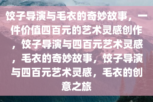 饺子导演与毛衣的奇妙故事，一件价值四百元的艺术灵感创作，饺子导演与四百元艺术灵感，毛衣的奇妙故事，饺子导演与四百元艺术灵感，毛衣的创意之旅