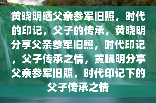 黄晓明晒父亲参军旧照，时代的印记，父子的传承，黄晓明分享父亲参军旧照，时代印记，父子传承之情，黄晓明分享父亲参军旧照，时代印记下的父子传承之情