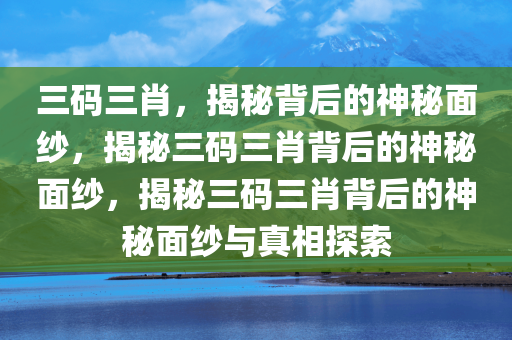 三码三肖，揭秘背后的神秘面纱，揭秘三码三肖背后的神秘面纱，揭秘三码三肖背后的神秘面纱与真相探索