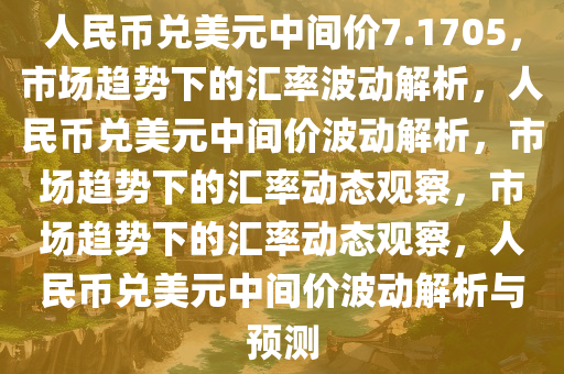 人民币兑美元中间价7.1705，市场趋势下的汇率波动解析，人民币兑美元中间价波动解析，市场趋势下的汇率动态观察，市场趋势下的汇率动态观察，人民币兑美元中间价波动解析与预测