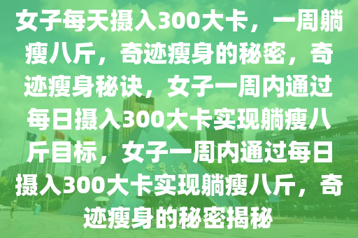 女子每天摄入300大卡，一周躺瘦八斤，奇迹瘦身的秘密，奇迹瘦身秘诀，女子一周内通过每日摄入300大卡实现躺瘦八斤目标，女子一周内通过每日摄入300大卡实现躺瘦八斤，奇迹瘦身的秘密揭秘