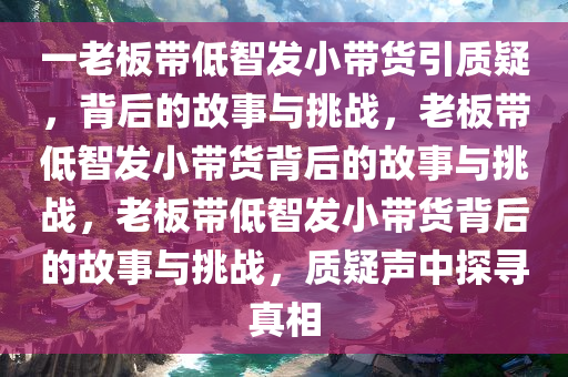 一老板带低智发小带货引质疑，背后的故事与挑战，老板带低智发小带货背后的故事与挑战，老板带低智发小带货背后的故事与挑战，质疑声中探寻真相