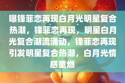 曝锋菲恋再现白月光明星复合热潮，锋菲恋再现，明星白月光复合潮流涌动，锋菲恋再现引发明星复合热潮，白月光情感重燃