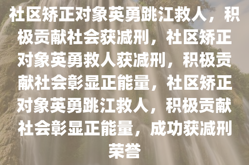 社区矫正对象英勇跳江救人，积极贡献社会获减刑，社区矫正对象英勇救人获减刑，积极贡献社会彰显正能量，社区矫正对象英勇跳江救人，积极贡献社会彰显正能量，成功获减刑荣誉