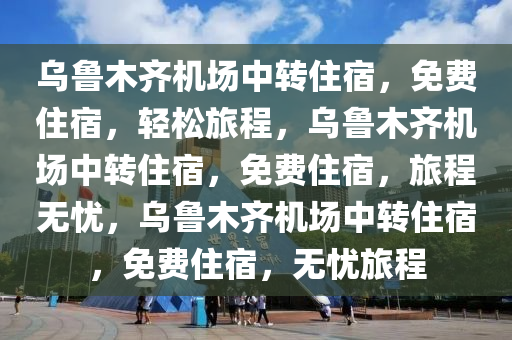 乌鲁木齐机场中转住宿，免费住宿，轻松旅程，乌鲁木齐机场中转住宿，免费住宿，旅程无忧，乌鲁木齐机场中转住宿，免费住宿，无忧旅程