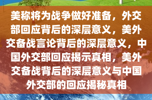 美称将为战争做好准备，外交部回应背后的深层意义，美外交备战言论背后的深层意义，中国外交部回应揭示真相，美外交备战背后的深层意义与中国外交部的回应揭秘真相