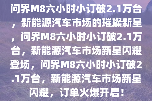 问界M8六小时小订破2.1万台，新能源汽车市场的璀璨新星，问界M8六小时小订破2.1万台，新能源汽车市场新星闪耀登场，问界M8六小时小订破2.1万台，新能源汽车市场新星闪耀，订单火爆开启！