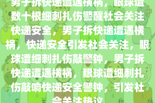 男子拆快递遭遇横祸，眼球遭数十根细刺扎伤警醒社会关注快递安全，男子拆快递遭遇横祸，快递安全引发社会关注，眼球遭细刺扎伤敲警钟，男子拆快递遭遇横祸，眼球遭细刺扎伤敲响快递安全警钟，引发社会关注热议