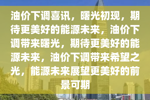 油价下调喜讯，曙光初现，期待更美好的能源未来，油价下调带来曙光，期待更美好的能源未来，油价下调带来希望之光，能源未来展望更美好的前景可期