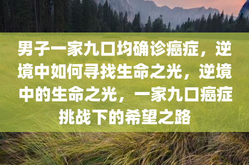 男子一家九口均确诊癌症，逆境中如何寻找生命之光，逆境中的生命之光，一家九口癌症挑战下的希望之路