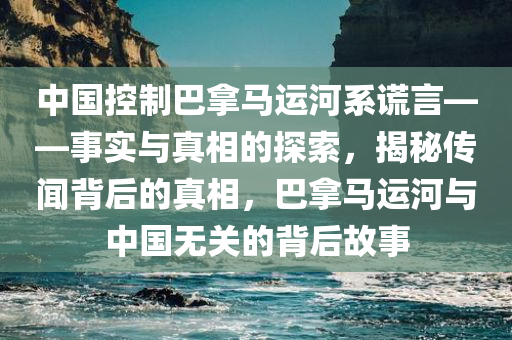 中国控制巴拿马运河系谎言——事实与真相的探索，揭秘传闻背后的真相，巴拿马运河与中国无关的背后故事