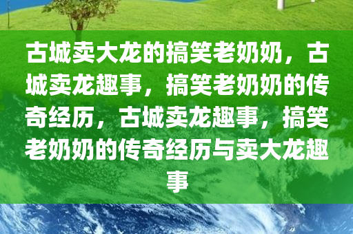 古城卖大龙的搞笑老奶奶，古城卖龙趣事，搞笑老奶奶的传奇经历，古城卖龙趣事，搞笑老奶奶的传奇经历与卖大龙趣事