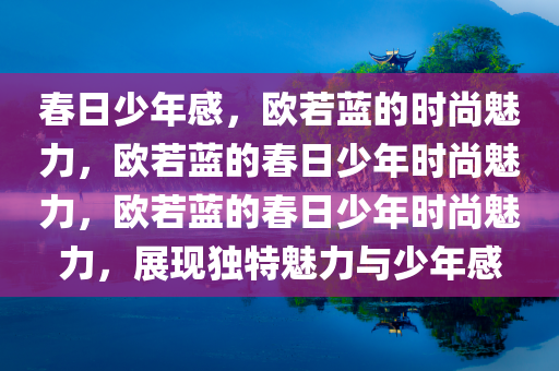 春日少年感，欧若蓝的时尚魅力，欧若蓝的春日少年时尚魅力，欧若蓝的春日少年时尚魅力，展现独特魅力与少年感