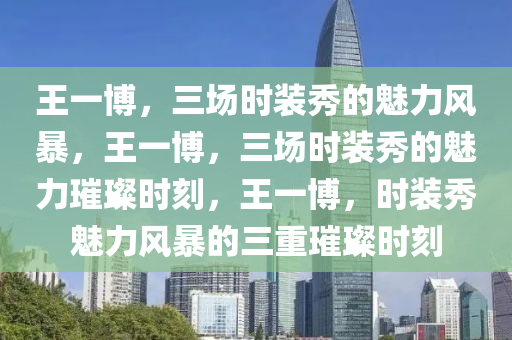 王一博，三场时装秀的魅力风暴，王一博，三场时装秀的魅力璀璨时刻，王一博，时装秀魅力风暴的三重璀璨时刻