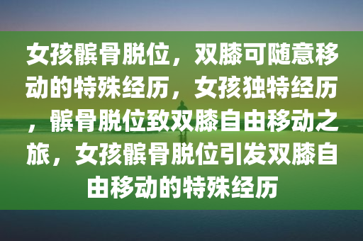 女孩髌骨脱位，双膝可随意移动的特殊经历，女孩独特经历，髌骨脱位致双膝自由移动之旅，女孩髌骨脱位引发双膝自由移动的特殊经历