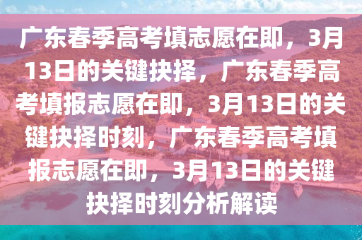 广东春季高考填志愿在即，3月13日的关键抉择，广东春季高考填报志愿在即，3月13日的关键抉择时刻，广东春季高考填报志愿在即，3月13日的关键抉择时刻分析解读