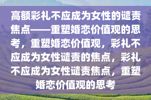 高额彩礼不应成为女性的谴责焦点——重塑婚恋价值观的思考，重塑婚恋价值观，彩礼不应成为女性谴责的焦点，彩礼不应成为女性谴责焦点，重塑婚恋价值观的思考