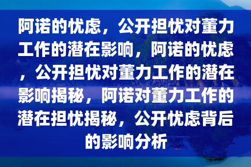 阿诺的忧虑，公开担忧对董力工作的潜在影响，阿诺的忧虑，公开担忧对董力工作的潜在影响揭秘，阿诺对董力工作的潜在担忧揭秘，公开忧虑背后的影响分析