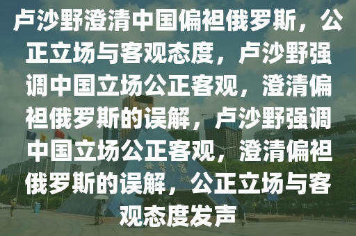 卢沙野澄清中国偏袒俄罗斯，公正立场与客观态度，卢沙野强调中国立场公正客观，澄清偏袒俄罗斯的误解，卢沙野强调中国立场公正客观，澄清偏袒俄罗斯的误解，公正立场与客观态度发声