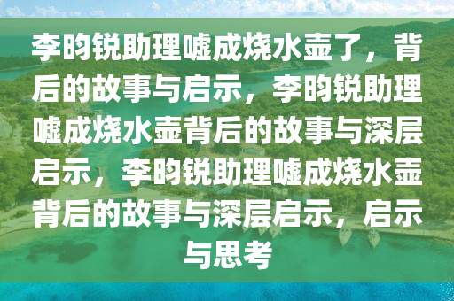 李昀锐助理嘘成烧水壶了，背后的故事与启示，李昀锐助理嘘成烧水壶背后的故事与深层启示，李昀锐助理嘘成烧水壶背后的故事与深层启示，启示与思考