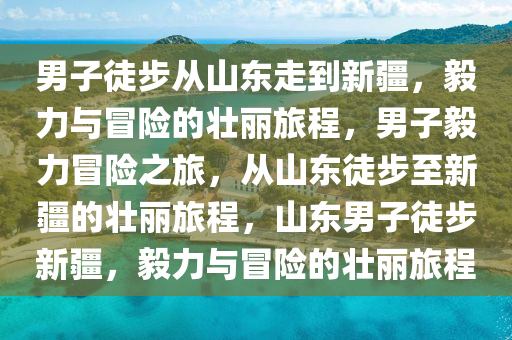 男子徒步从山东走到新疆，毅力与冒险的壮丽旅程，男子毅力冒险之旅，从山东徒步至新疆的壮丽旅程，山东男子徒步新疆，毅力与冒险的壮丽旅程