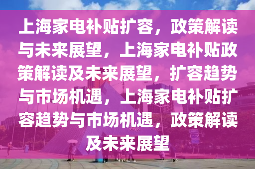 上海家电补贴扩容，政策解读与未来展望，上海家电补贴政策解读及未来展望，扩容趋势与市场机遇，上海家电补贴扩容趋势与市场机遇，政策解读及未来展望