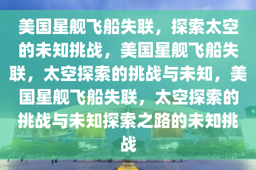 美国星舰飞船失联，探索太空的未知挑战，美国星舰飞船失联，太空探索的挑战与未知，美国星舰飞船失联，太空探索的挑战与未知探索之路的未知挑战