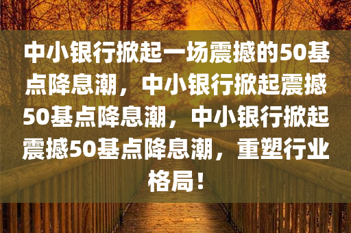 中小银行掀起一场震撼的50基点降息潮，中小银行掀起震撼50基点降息潮，中小银行掀起震撼50基点降息潮，重塑行业格局！