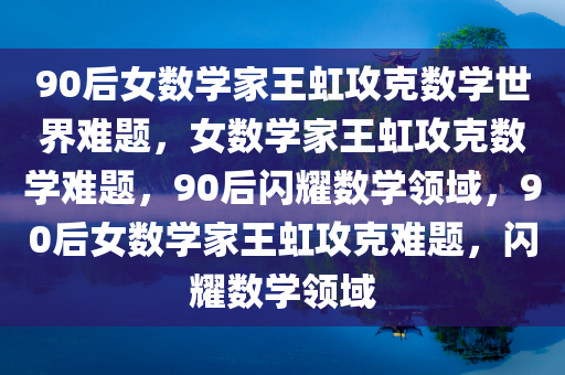 90后女数学家王虹攻克数学世界难题，女数学家王虹攻克数学难题，90后闪耀数学领域，90后女数学家王虹攻克难题，闪耀数学领域