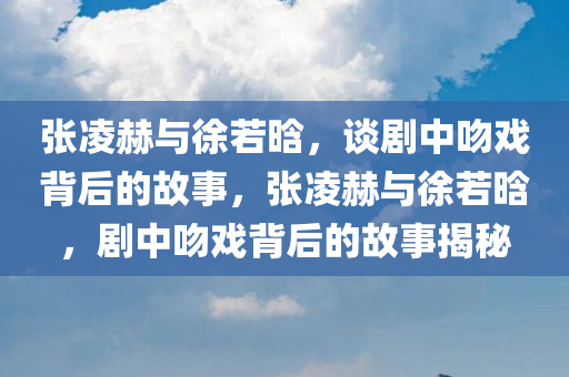 张凌赫与徐若晗，谈剧中吻戏背后的故事，张凌赫与徐若晗，剧中吻戏背后的故事揭秘