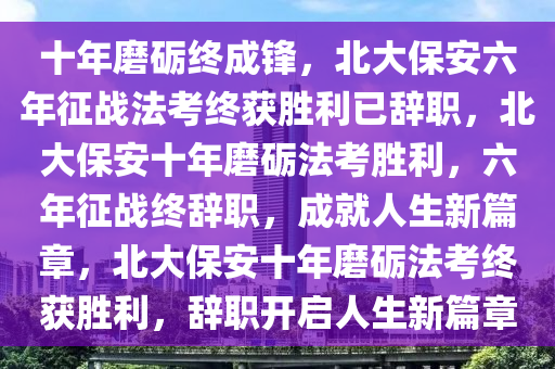 十年磨砺终成锋，北大保安六年征战法考终获胜利已辞职，北大保安十年磨砺法考胜利，六年征战终辞职，成就人生新篇章，北大保安十年磨砺法考终获胜利，辞职开启人生新篇章