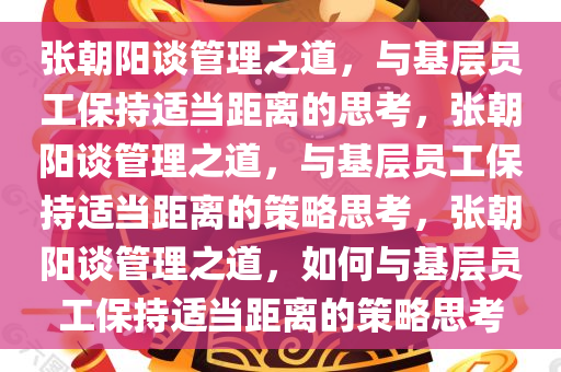 张朝阳谈管理之道，与基层员工保持适当距离的思考，张朝阳谈管理之道，与基层员工保持适当距离的策略思考，张朝阳谈管理之道，如何与基层员工保持适当距离的策略思考