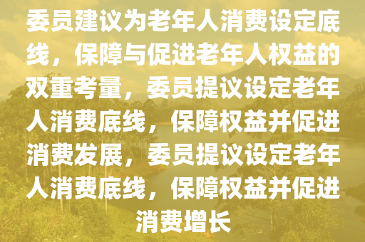 委员建议为老年人消费设定底线，保障与促进老年人权益的双重考量，委员提议设定老年人消费底线，保障权益并促进消费发展，委员提议设定老年人消费底线，保障权益并促进消费增长