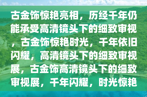 2000多年前的金饰能扛住20倍镜怼脸拍