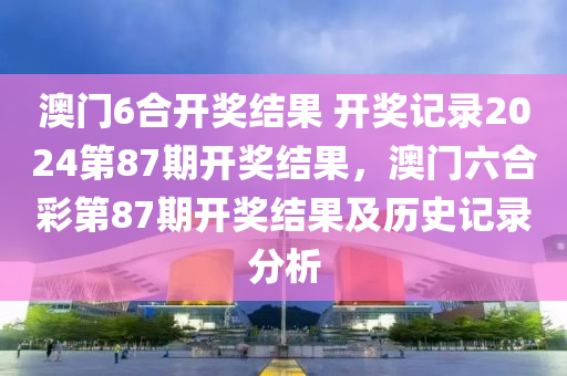 澳门6合开奖结果 开奖记录2024第87期开奖结果