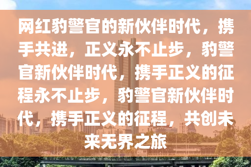 网红豹警官的新伙伴时代，携手共进，正义永不止步，豹警官新伙伴时代，携手正义的征程永不止步，豹警官新伙伴时代，携手正义的征程，共创未来无界之旅