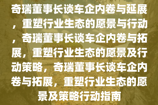 奇瑞董事长谈车企内卷与延展，重塑行业生态的愿景与行动，奇瑞董事长谈车企内卷与拓展，重塑行业生态的愿景及行动策略，奇瑞董事长谈车企内卷与拓展，重塑行业生态的愿景及策略行动指南