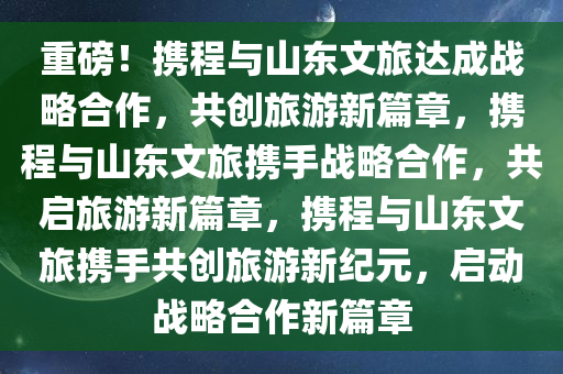 重磅！携程与山东文旅达成战略合作，共创旅游新篇章，携程与山东文旅携手战略合作，共启旅游新篇章，携程与山东文旅携手共创旅游新纪元，启动战略合作新篇章