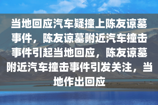 当地回应汽车疑撞上陈友谅墓事件，陈友谅墓附近汽车撞击事件引起当地回应，陈友谅墓附近汽车撞击事件引发关注，当地作出回应