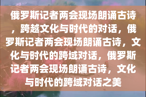 俄罗斯记者两会现场朗诵古诗，跨越文化与时代的对话，俄罗斯记者两会现场朗诵古诗，文化与时代的跨域对话，俄罗斯记者两会现场朗诵古诗，文化与时代的跨域对话之美