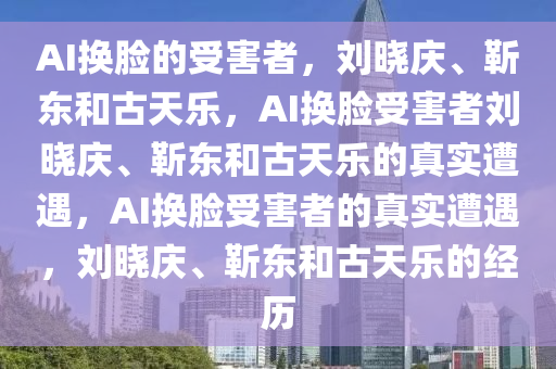 刘晓庆靳东古天乐均成AI换脸受害者