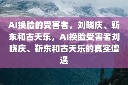 AI换脸的受害者，刘晓庆、靳东和古天乐，AI换脸受害者刘晓庆、靳东和古天乐的真实遭遇