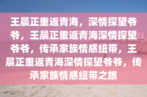 王晨正重返青海，深情探望爷爷，王晨正重返青海深情探望爷爷，传承家族情感纽带，王晨正重返青海深情探望爷爷，传承家族情感纽带之旅