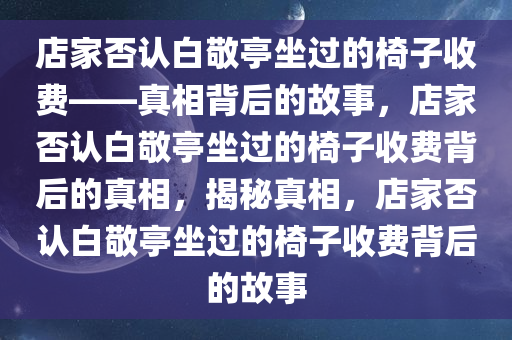 店家否认白敬亭坐过的椅子收费——真相背后的故事，店家否认白敬亭坐过的椅子收费背后的真相，揭秘真相，店家否认白敬亭坐过的椅子收费背后的故事