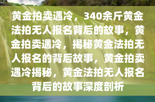 黄金拍卖遇冷，340余斤黄金法拍无人报名背后的故事，黄金拍卖遇冷，揭秘黄金法拍无人报名的背后故事，黄金拍卖遇冷揭秘，黄金法拍无人报名背后的故事深度剖析